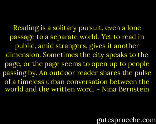 Reading is a solitary pursuit, even a lone passage to a separate world. Yet to read in public, amid strangers, gives it another dimension. Sometimes the city speaks to the page, or the page seems to open up to people passing by. An outdoor reader shares the pulse of a timeless urban conversation between the world and the written word. - Nina Bernstein