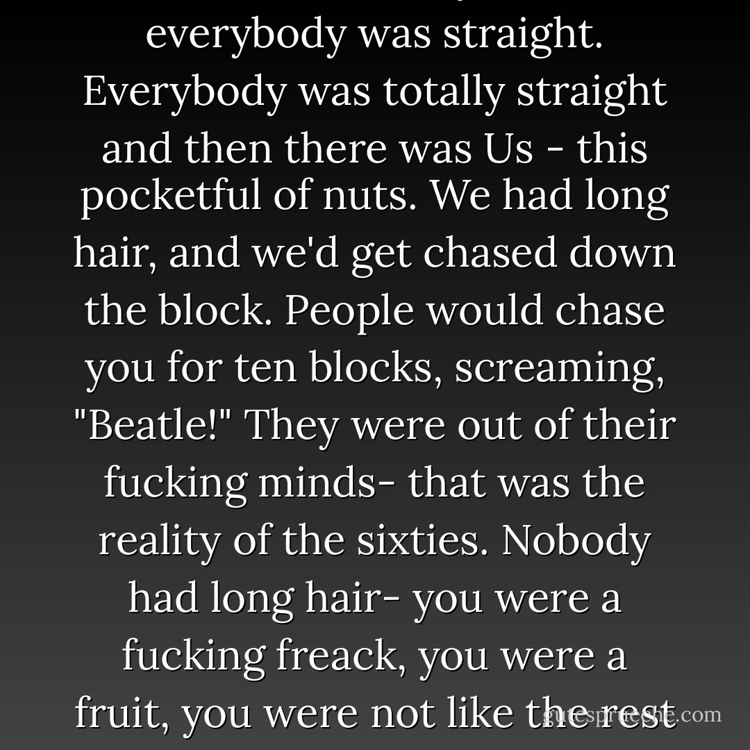 The sixties have a reputation for being open and free and cool, but the reality was that everybody was straight. Everybody was totally straight and then there was Us - this pocketful of nuts. We had long hair, and we'd get chased down the block. People would chase you for ten blocks, screaming, "Beatle!" They were out of their fucking minds- that was the reality of the sixties. Nobody had long hair- you were a fucking freack, you were a fruit, you were not like the rest of the world. - Ronnie Cutrone (1965-1968) - Legs McNeil