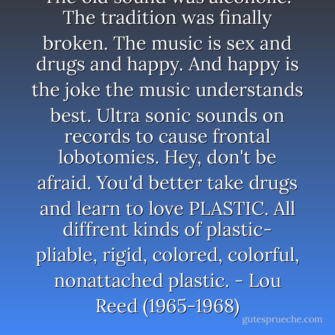 The old sound was alcoholic. The tradition was finally broken. The music is sex and drugs and happy. And happy is the joke the music understands best. Ultra sonic sounds on records to cause frontal lobotomies. Hey, don't be afraid. You'd better take drugs and learn to love PLASTIC. All diffrent kinds of plastic- pliable, rigid, colored, colorful, nonattached plastic. - Lou Reed (1965-1968) - Legs McNeil