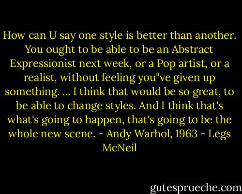 How can U say one style is better than another. You ought to be able to be an Abstract Expressionist next week, or a Pop artist, or a realist, without feeling you"ve given up something. ... I think that would be so great, to be able to change styles. And I think that's what's going to happen, that's going to be the whole new scene. - Andy Warhol, 1963 - Legs McNeil