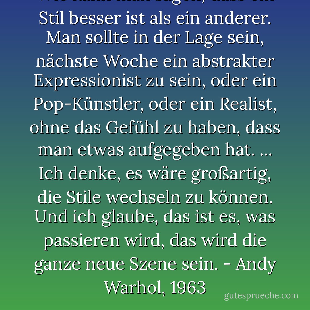 Wie kann man sagen, dass ein Stil besser ist als ein anderer. Man sollte in der Lage sein, nächste Woche ein abstrakter Expressionist zu sein, oder ein Pop-Künstler, oder ein Realist, ohne das Gefühl zu haben, dass man etwas aufgegeben hat. ... Ich denke, es wäre großartig, die Stile wechseln zu können. Und ich glaube, das ist es, was passieren wird, das wird die ganze neue Szene sein. - Andy Warhol, 1963 - Legs McNeil<
