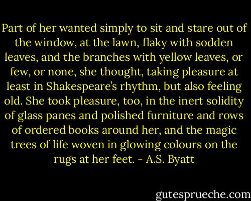 Part of her wanted simply to sit and stare out of the window, at the lawn, flaky with sodden leaves, and the branches with yellow leaves, or few, or none, she thought, taking pleasure at least in Shakespeare’s rhythm, but also feeling old. She took pleasure, too, in the inert solidity of glass panes and polished furniture and rows of ordered books around her, and the magic trees of life woven in glowing colours on the rugs at her feet. - A.S. Byatt