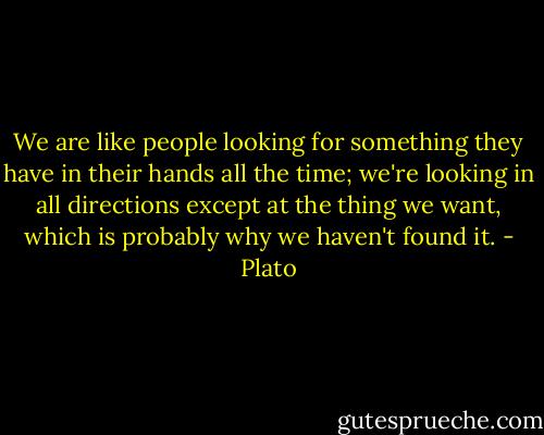 We are like people looking for something they have in their hands all the time; we're looking in all directions except at the thing we want, which is probably why we haven't found it. - Plato
