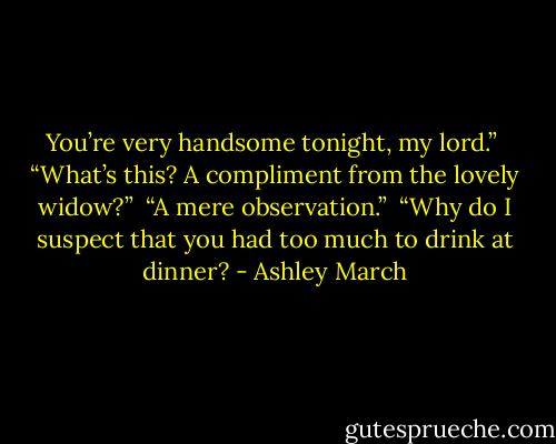 You’re very handsome tonight, my lord.”<br /><br />“What’s this? A compliment from the lovely widow?”<br /><br />“A mere observation.”<br /><br />“Why do I suspect that you had too much to drink at dinner? - Ashley March