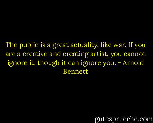 The public is a great actuality, like war. If you are a creative and creating artist, you cannot ignore it, though it can ignore you. - Arnold Bennett