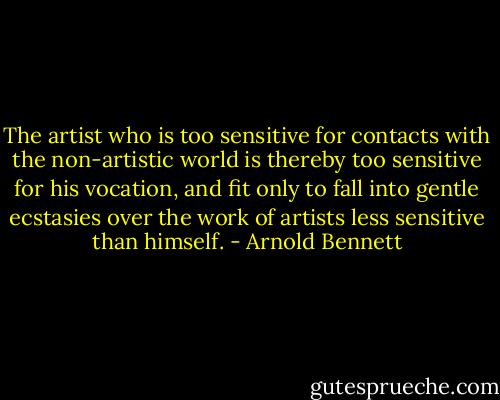 The artist who is too sensitive for contacts with the non-artistic world is thereby too sensitive for his vocation, and fit only to fall into gentle ecstasies over the work of artists less sensitive than himself. - Arnold Bennett