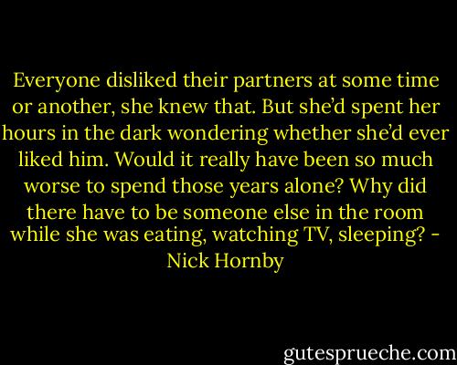 Everyone disliked their partners at some time or another, she knew that. But she’d spent her hours in the dark wondering whether she’d ever liked him. Would it really have been so much worse to spend those years alone? Why did there have to be someone else in the room while she was eating, watching TV, sleeping? - Nick Hornby