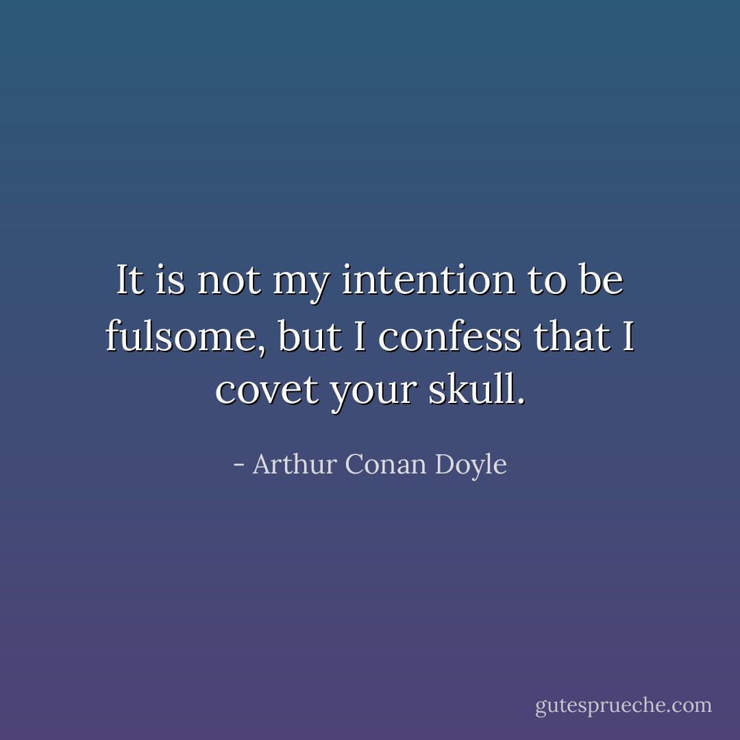It is not my intention to be fulsome, but I confess that I covet your skull. - Arthur Conan Doyle