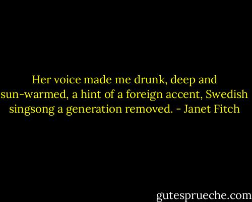 Her voice made me drunk, deep and sun-warmed, a hint of a foreign accent, Swedish singsong a generation removed. - Janet Fitch