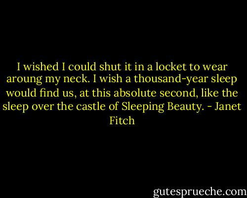 I wished I could shut it in a locket to wear aroung my neck. I wish a thousand-year sleep would find us, at this absolute second, like the sleep over the castle of Sleeping Beauty. - Janet Fitch