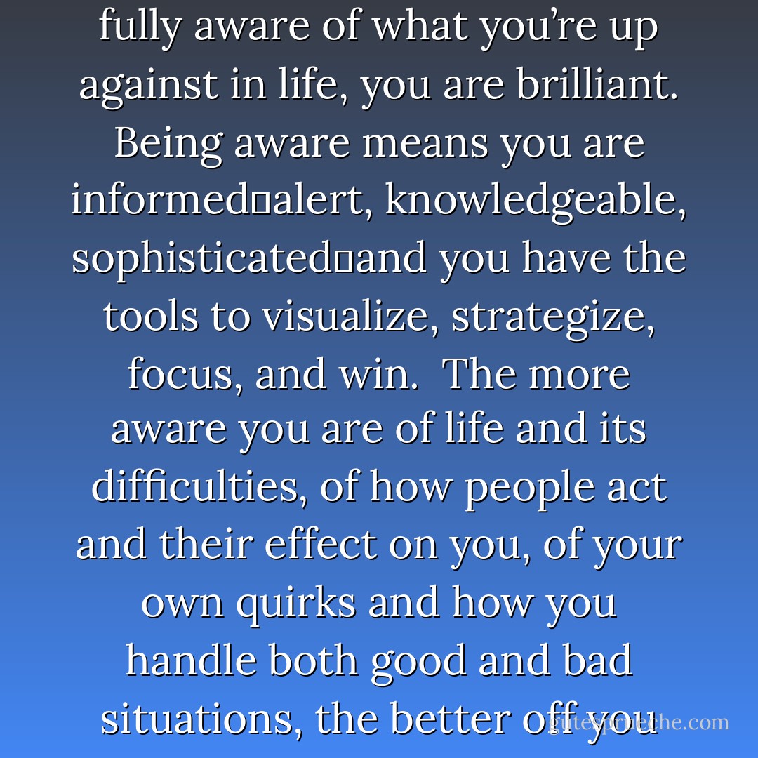 Awareness makes us emotionally brilliant!<br /><br />If you can honestly say that you are fully aware of what you’re up against in life, you are brilliant. Being aware means you are informed―alert, knowledgeable, sophisticated―and you have the tools to visualize, strategize, focus, and win.<br /><br />The more aware you are of life and its difficulties, of how people act and their effect on you, of your own quirks and how you handle both good and bad situations, the better off you are. But how many of us are that aware? - Lorii Myers