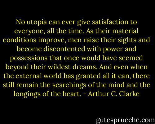 No utopia can ever give satisfaction to everyone, all the time. As their material conditions improve, men raise their sights and become discontented with power and possessions that once would have seemed beyond their wildest dreams. And even when the external world has granted all it can, there still remain the searchings of the mind and the longings of the heart. - Arthur C. Clarke