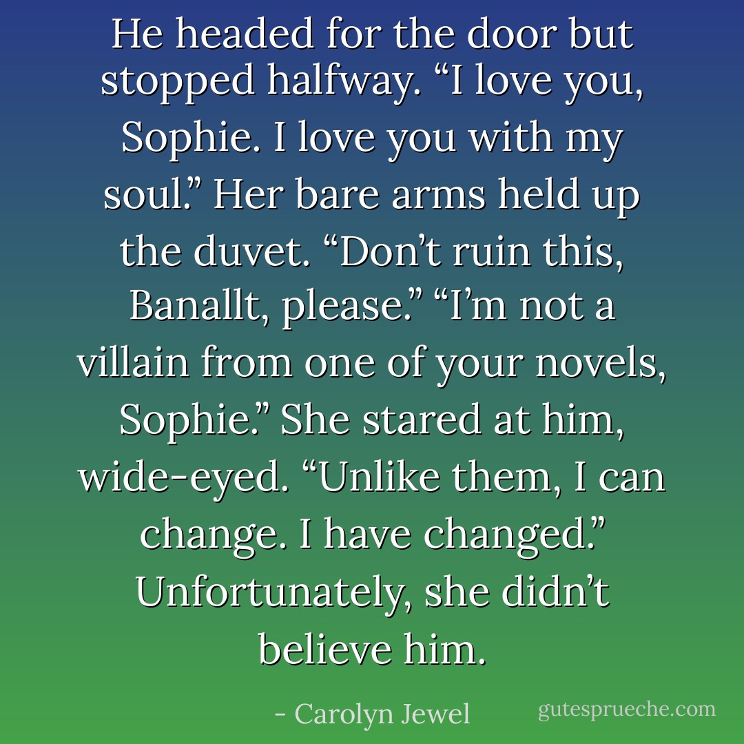He headed for the door but stopped halfway. “I love you, Sophie. I love you with my soul.”<br />Her bare arms held up the duvet. “Don’t ruin this, Banallt, please.”<br />“I’m not a villain from one of your novels, Sophie.” She stared at him, wide-eyed. “Unlike them, I can change. I have changed.”<br />Unfortunately, she didn’t believe him. - Carolyn Jewel