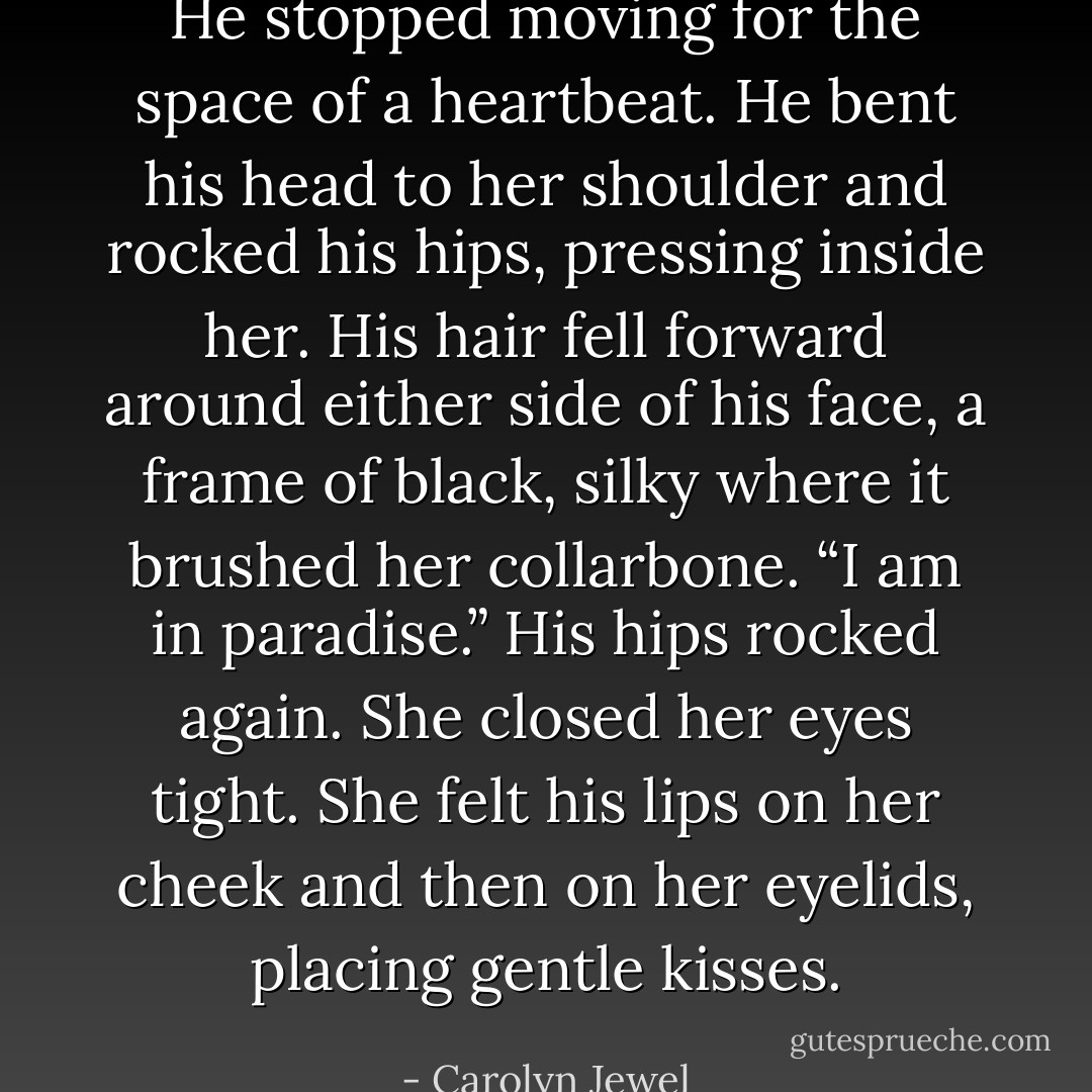 He stopped moving for the space of a heartbeat. He bent his head to her shoulder and rocked his hips, pressing inside her. His hair fell forward around either side of his face, a frame of black, silky where it brushed her collarbone. “I am in paradise.” His hips rocked again.<br />She closed her eyes tight. She felt his lips on her cheek and then on her eyelids, placing gentle kisses. - Carolyn Jewel