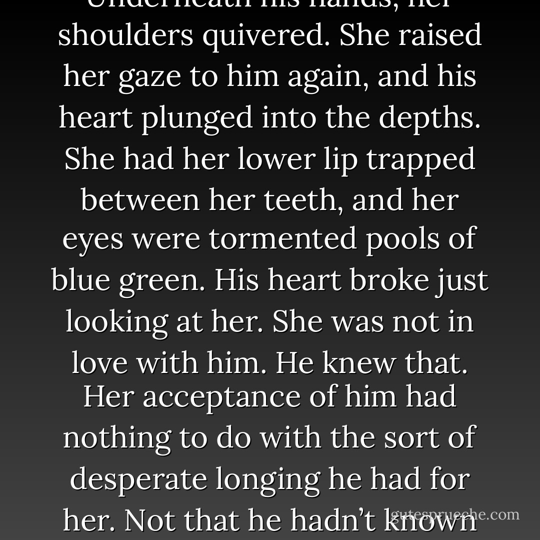 His hands tightened on her shoulders as the truth washed over him. My God, she really had told him yes.<br />He opened his mouth to ask if she was certain then didn’t. If he did, she might change her mind, and he had no intention of giving her that opportunity. Underneath his hands, her shoulders quivered. She raised her gaze to him again, and his heart plunged into the depths. She had her lower lip trapped between her teeth, and her eyes were tormented pools of blue green. His heart broke just looking at her.<br />She was not in love with him. He knew that. Her acceptance of him had nothing to do with the sort of desperate longing he had for her. Not that he hadn’t known that the first time he proposed to her, but to have her say yes out of despair added an edge of pain to his euphoria. He knew she wasn’t indifferent to him, after all, and for the moment, that sufficed to keep the hurt at arm’s<br />length. - Carolyn Jewel