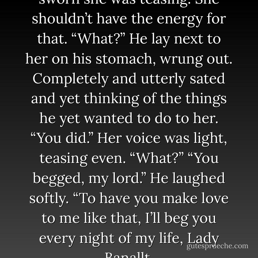 Is it possible?” He could have sworn she was teasing. She shouldn’t have the energy for that.<br />“What?” He lay next to her on his stomach, wrung out. Completely and utterly sated and yet thinking of the things he yet wanted to do to her.<br />“You did.” Her voice was light, teasing even.<br />“What?”<br />“You begged, my lord.”<br />He laughed softly. “To have you make love to me like that, I’ll beg you every night of my life, Lady Banallt. - Carolyn Jewel