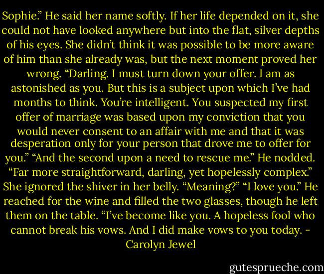 Sophie.” He said her name softly. If her life depended on it, she could not have looked anywhere but into the flat, silver depths of his eyes. She didn’t think it was possible to be more aware of him than she already was, but the next moment proved her wrong. “Darling. I must turn down your offer. I am as astonished as you. But this is a subject upon which I’ve had months to think.<br />You’re intelligent. You suspected my first offer of marriage was based upon my conviction that you would never consent to an affair with me and that it was desperation only for your person<br />that drove me to offer for you.”<br />“And the second upon a need to rescue me.”<br />He nodded. “Far more straightforward, darling, yet hopelessly complex.”<br />She ignored the shiver in her belly. “Meaning?”<br />“I love you.” He reached for the wine and filled the two glasses, though he left them on the table.<br />“I’ve become like you. A hopeless fool who cannot break his vows. And I did make vows to you today. - Carolyn Jewel