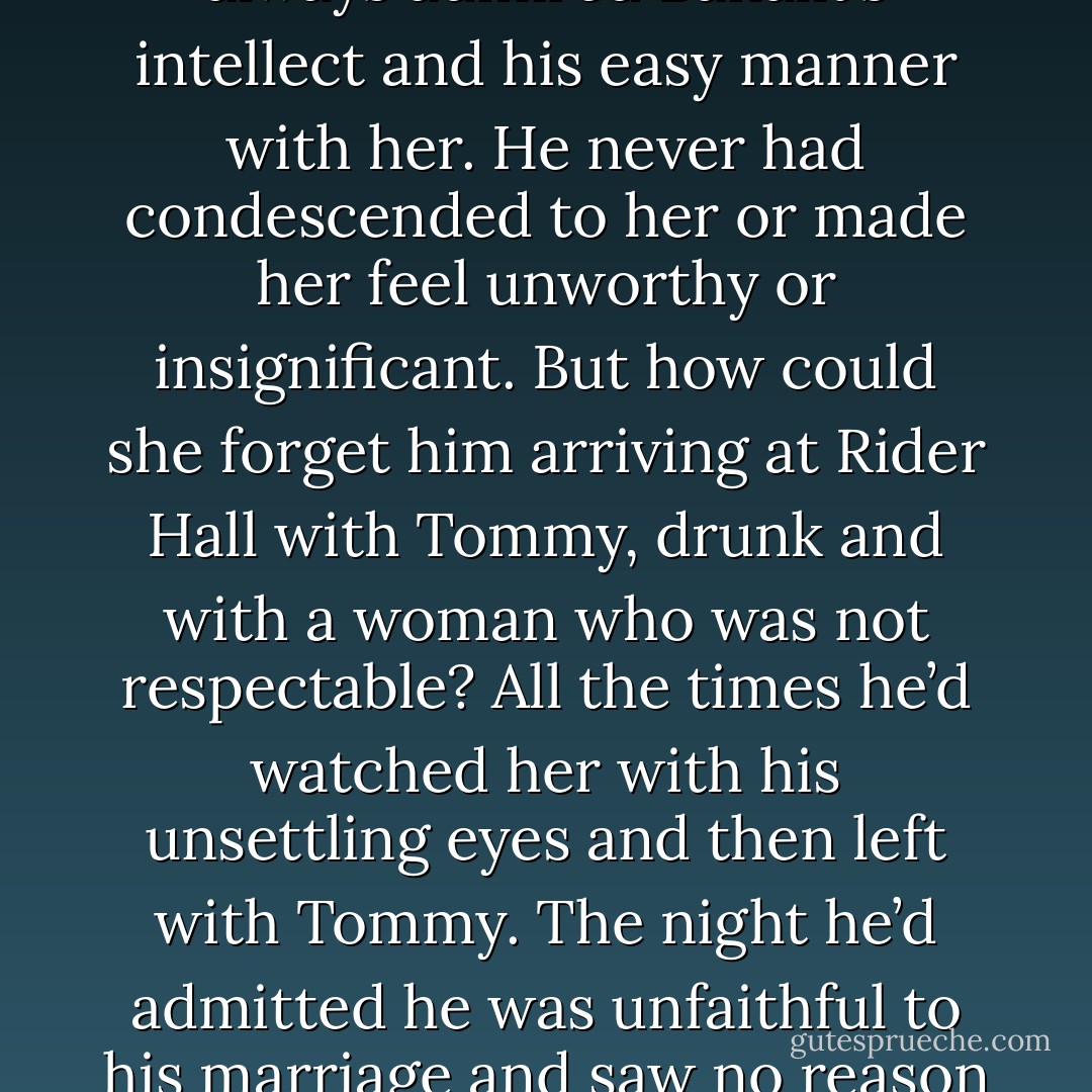 He smiled at her, and Sophie’s emotions went to war. She had always admired Banallt’s intellect and his easy manner with her. He never had condescended to her or made her feel unworthy or insignificant. But how could she forget him arriving at Rider Hall with Tommy, drunk and with a woman who was not respectable? All the times he’d watched her with his unsettling eyes and<br />then left with Tommy. The night he’d admitted he was unfaithful to his marriage and saw no reason to change. - Carolyn Jewel