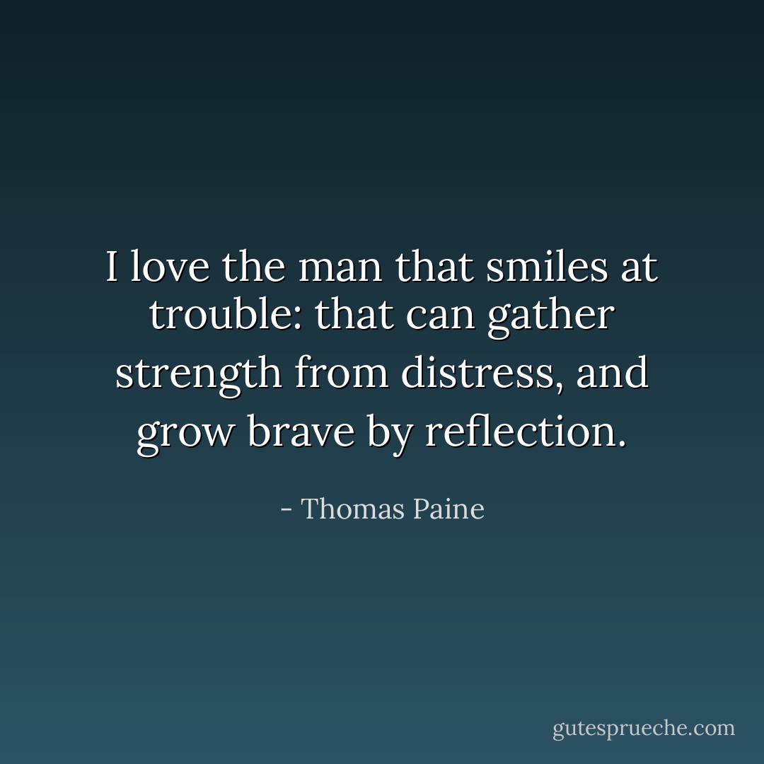 I love the man that smiles at trouble: that can gather strength from distress, and grow brave by reflection. - Thomas Paine
