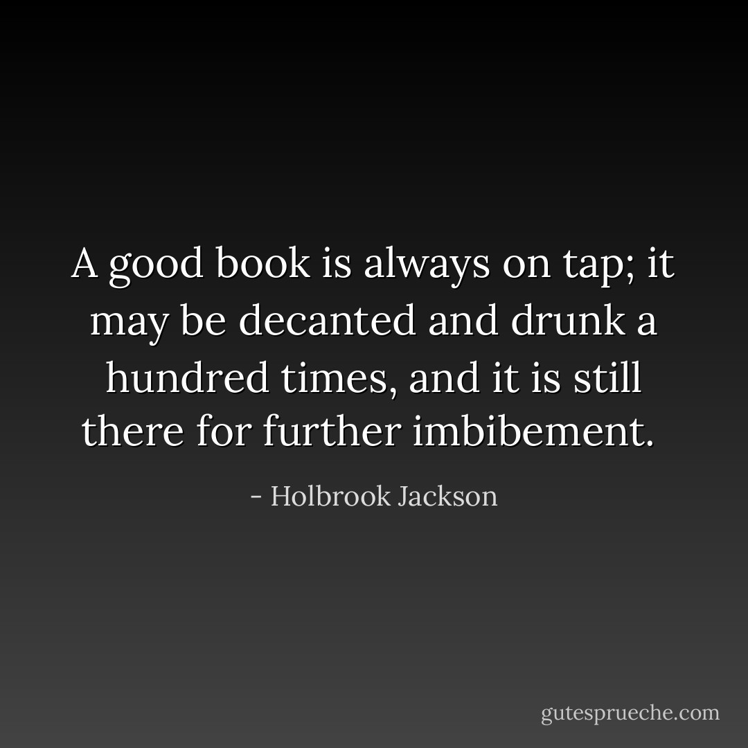 A good book is always on tap; it may be decanted and drunk a hundred times, and it is still there for further imbibement.  - Holbrook Jackson