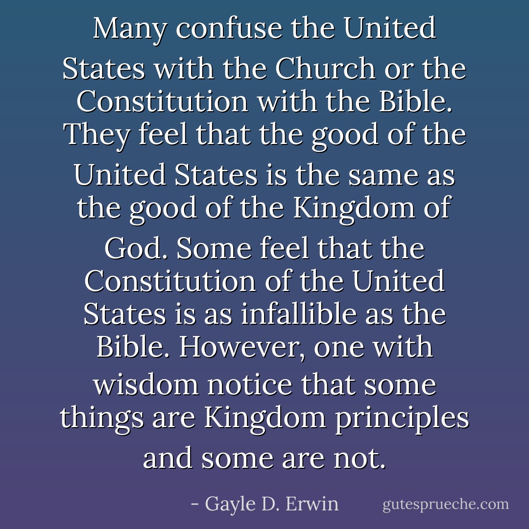 Many confuse the United States with the Church or the Constitution with the Bible. They feel that the good of the United States is the same as the good of the Kingdom of God. Some feel that the Constitution of the United States is as infallible as the Bible. However, one with wisdom notice that some things are Kingdom principles and some are not. - Gayle D. Erwin