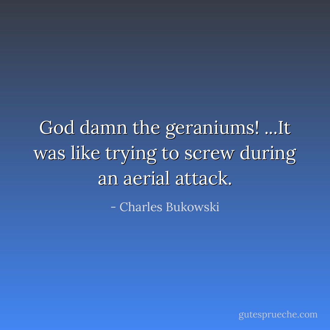 God damn the geraniums! ...It was like trying to screw during an aerial attack. - Charles Bukowski