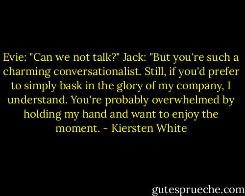Evie: "Can we not talk?"<br />Jack: "But you're such a charming conversationalist. Still, if you'd prefer to simply bask in the glory of my company, I understand. You're probably overwhelmed by holding my hand and want to enjoy the moment. - Kiersten White
