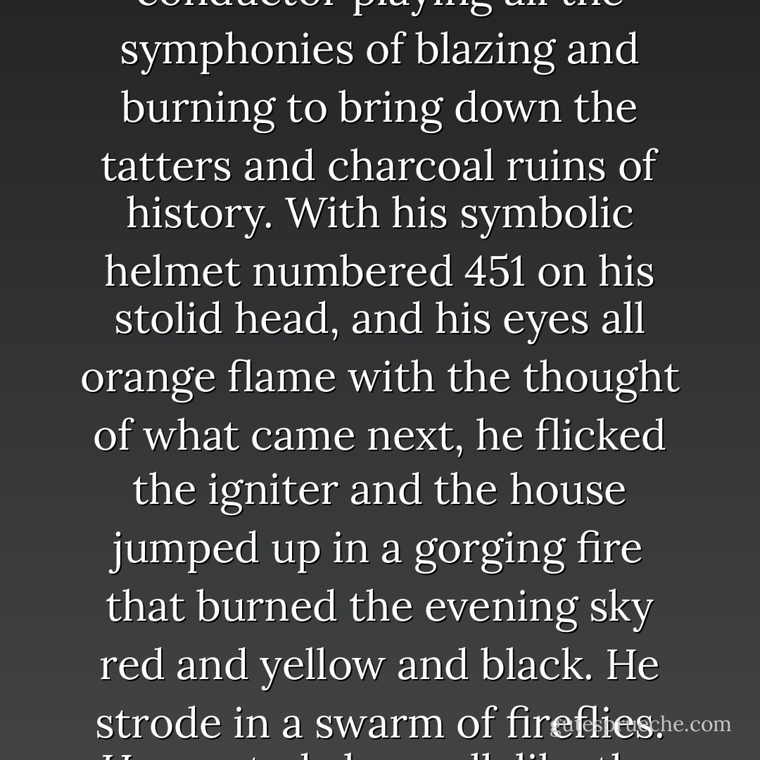 It was a pleasure to burn.<br />It was a special pleasure to see things eaten, to see things blackened and changed. With the brass nozzle in his fists, with this great python spitting its venomous kerosene upon the world, the blood pounded in his head, and his hands were the hands of some amazing conductor playing all the symphonies of blazing and burning to bring down the tatters and charcoal ruins of history. With his symbolic helmet numbered 451 on his stolid head, and his eyes all orange flame with the thought of what came next, he flicked the igniter and the house jumped up in a gorging fire that burned the evening sky red and yellow and black. He strode in a swarm of fireflies. He wanted above all, like the old joke, to shove a marshmallow on a stick in the furnace, while the flapping pigeon-winged books died on the porch and lawn of the house. While the books went up in sparkling whirls and blew away on a wind turned dark with burning. - Ray Bradbury