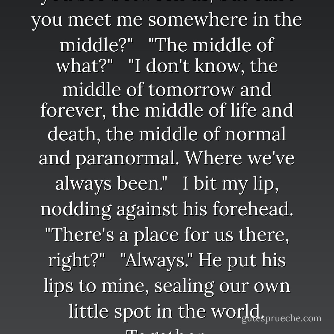 ...I don't understand this gap you see between us, but can't you meet me somewhere in the middle?"<br /><br /> "The middle of what?"<br /><br /> "I don't know, the middle of tomorrow and forever, the middle of life and death, the middle of normal and paranormal. Where we've always been."<br /><br /> I bit my lip, nodding against his forehead. "There's a place for us there, right?"<br /><br /> "Always." He put his lips to mine, sealing our own little spot in the world. Together. - Kiersten White