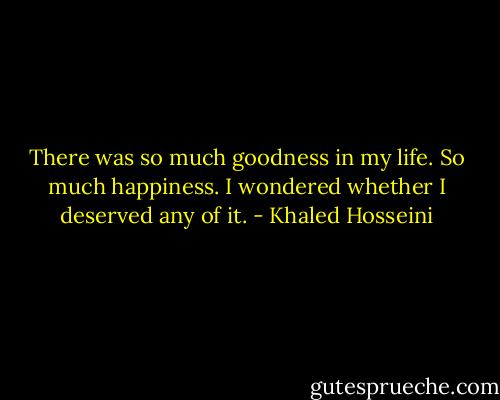 There was so much goodness in my life. So much happiness. I wondered whether I deserved any of it. - Khaled Hosseini