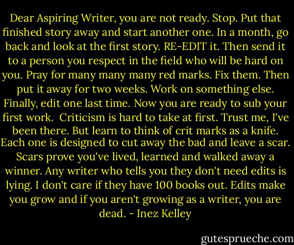 Dear Aspiring Writer, you are not ready. Stop. Put that finished story away and start another one. In a month, go back and look at the first story. RE-EDIT it. Then send it to a person you respect in the field who will be hard on you. Pray for many many many red marks. Fix them. Then put it away for two weeks. Work on something else. Finally, edit one last time. Now you are ready to sub your first work.<br /><br />Criticism is hard to take at first. Trust me, I've been there. But learn to think of crit marks as a knife. Each one is designed to cut away the bad and leave a scar. Scars prove you've lived, learned and walked away a winner. Any writer who tells you they don't need edits is lying. I don't care if they have 100 books out. Edits make you grow and if you aren't growing as a writer, you are dead. - Inez Kelley