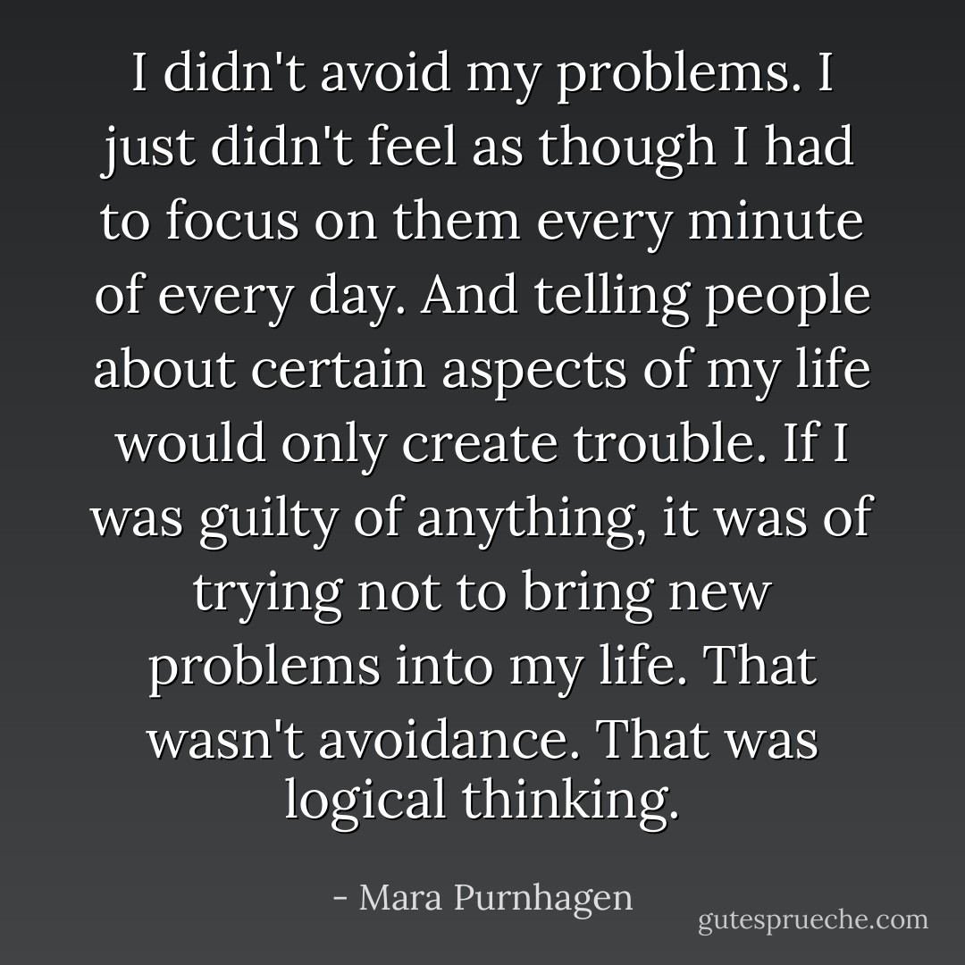 I didn't avoid my problems. I just didn't feel as though I had to focus on them every minute of every day. And telling people about certain aspects of my life would only create trouble. If I was guilty of anything, it was of trying not to bring new problems into my life. That wasn't avoidance. That was logical thinking. - Mara Purnhagen