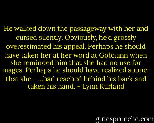 He walked down the passageway with her and cursed silently. Obviously, he'd grossly overestimated his appeal. Perhaps he should have taken her at her word at Gobhann when she reminded him that she had no use for mages. Perhaps he should have realized sooner that she - ...had reached behind his back and taken his hand. - Lynn Kurland