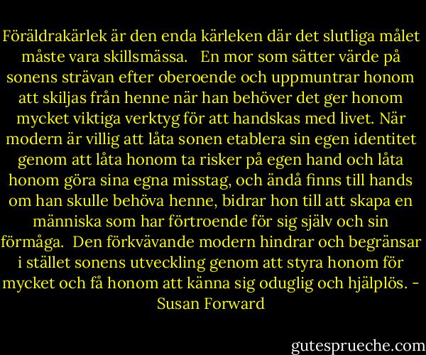Föräldrakärlek är den enda kärleken där det slutliga målet måste vara skillsmässa. <br /><br />En mor som sätter värde på sonens strävan efter oberoende och uppmuntrar honom att skiljas från henne när han behöver det ger honom mycket viktiga verktyg för att handskas med livet. När modern är villig att låta sonen etablera sin egen identitet genom att låta honom ta risker på egen hand och låta honom göra sina egna misstag, och ändå finns till hands om han skulle behöva henne, bidrar hon till att skapa en människa som har förtroende för sig själv och sin förmåga.<br /><br />Den förkvävande modern hindrar och begränsar i stället sonens utveckling genom att styra honom för mycket och få honom att känna sig oduglig och hjälplös. - Susan Forward