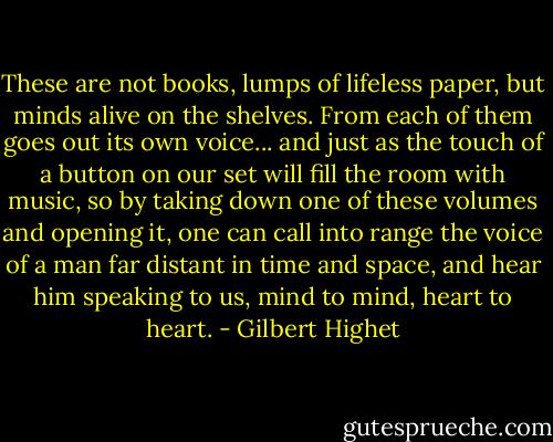 These are not books, lumps of lifeless paper, but minds alive on the shelves. From each of them goes out its own voice... and just as the touch of a button on our set will fill the room with music, so by taking down one of these volumes and opening it, one can call into range the voice of a man far distant in time and space, and hear him speaking to us, mind to mind, heart to heart. - Gilbert Highet