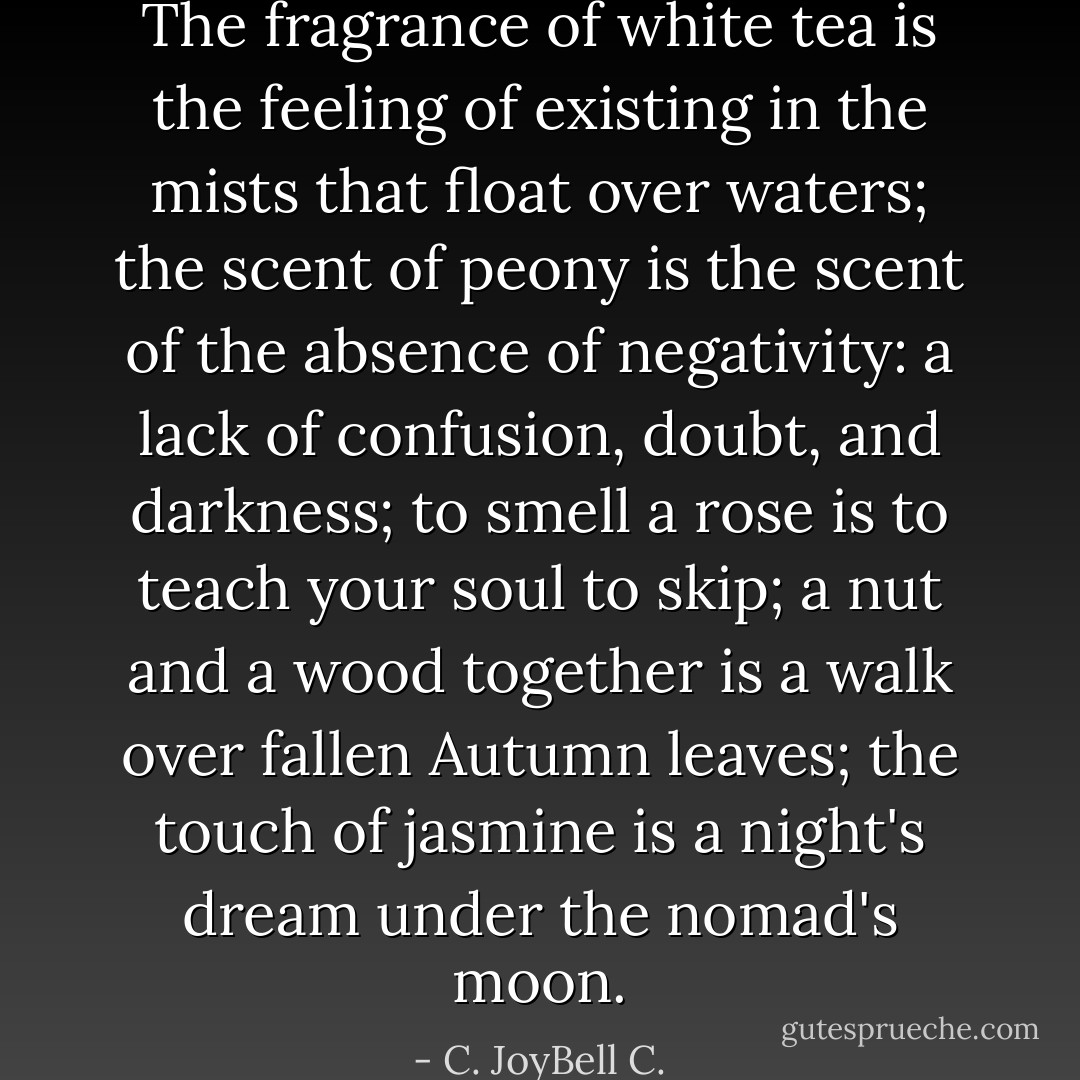 The fragrance of white tea is the feeling of existing in the mists that float over waters; the scent of peony is the scent of the absence of negativity: a lack of confusion, doubt, and darkness; to smell a rose is to teach your soul to skip; a nut and a wood together is a walk over fallen Autumn leaves; the touch of jasmine is a night's dream under the nomad's moon. - C. JoyBell C.