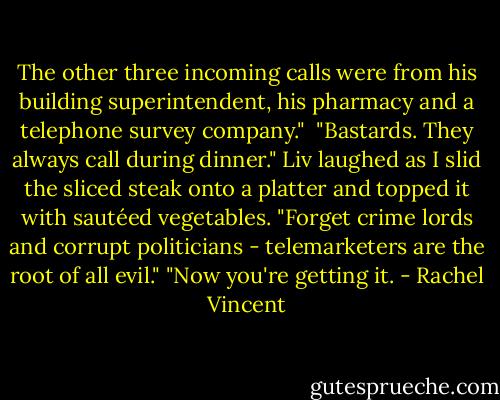 The other three incoming calls were from his building superintendent, his pharmacy and a telephone survey company." <br />"Bastards. They always call during dinner."<br />Liv laughed as I slid the sliced steak onto a platter and topped it with sautéed vegetables. "Forget crime lords and corrupt politicians - telemarketers are the root of all evil."<br />"Now you're getting it. - Rachel Vincent