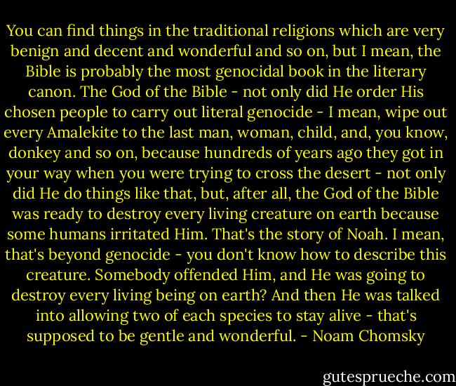 You can find things in the traditional religions which are very benign and decent and wonderful and so on, but I mean, the Bible is probably the most genocidal book in the literary canon. The God of the Bible - not only did He order His chosen people to carry out literal genocide - I mean, wipe out every Amalekite to the last man, woman, child, and, you know, donkey and so on, because hundreds of years ago they got in your way when you were trying to cross the desert - not only did He do things like that, but, after all, the God of the Bible was ready to destroy every living creature on earth because some humans irritated Him. That's the story of Noah. I mean, that's beyond genocide - you don't know how to describe this creature. Somebody offended Him, and He was going to destroy every living being on earth? And then He was talked into allowing two of each species to stay alive - that's supposed to be gentle and wonderful. - Noam Chomsky