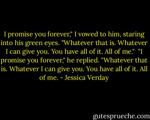 I promise you forever," I vowed to him, staring into his green eyes. "Whatever that is. Whatever I can give you. You have all of it. All of me."<br /><br />"I promise you forever," he replied. "Whatever that is. Whatever I can give you. You have all of it. All of me. - Jessica Verday