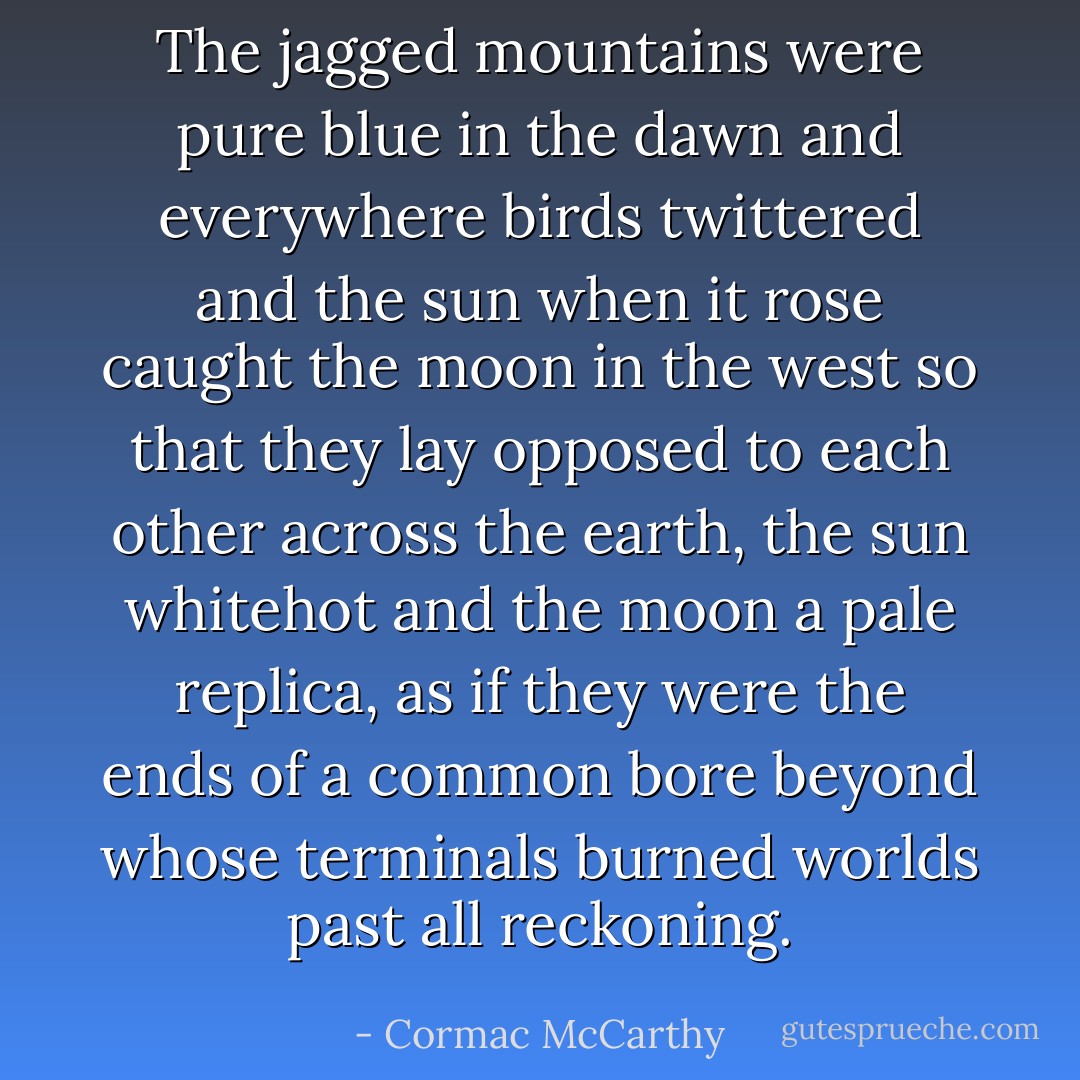 The jagged mountains were pure blue in the dawn and everywhere birds twittered and the sun when it rose caught the moon in the west so that they lay opposed to each other across the earth, the sun whitehot and the moon a pale replica, as if they were the ends of a common bore beyond whose terminals burned worlds past all reckoning. - Cormac McCarthy