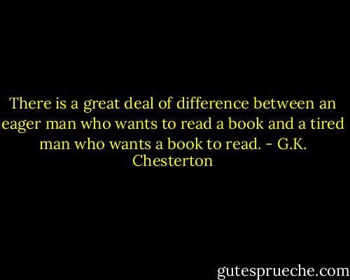 There is a great deal of difference between an eager man who wants to read a book and a tired man who wants a book to read. - G.K. Chesterton