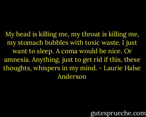My head is killing me, my throat is killing me, my stomach bubbles with toxic waste. I just want to sleep. A coma would be nice. Or amnesia. Anything, just to get rid if this, these thoughts, whispers in my mind. - Laurie Halse Anderson