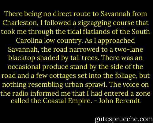 There being no direct route to Savannah from Charleston, I followed a zigzagging course that took me through the tidal flatlands of the South Carolina low country. As I approached Savannah, the road narrowed to a two-lane blacktop shaded by tall trees. There was an occasional produce stand by the side of the road and a few cottages set into the foliage, but nothing resembling urban sprawl. The voice on the radio informed me that I had entered a zone called the Coastal Empire. - John Berendt