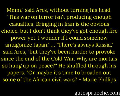 Mmm," said Ares, without turning his head. "This war on terror isn't producing enough casualties. Bringing in Iran is the obvious choice, but I don't think they've got enough fire power yet. I wonder if I could somehow antagonize Japan."<br />...<br />"There's always Russia," said Ares, "but they've been harder to provoke since the end of the Cold War. Why are mortals so hung up on peace?" He shuffled through his papers. "Or maybe it's time to broaden out some of the African civil wars? - Marie Phillips