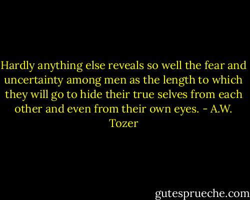 Hardly anything else reveals so well the fear and uncertainty among men as the length to which they will go to hide their true selves from each other and even from their own eyes. - A.W. Tozer