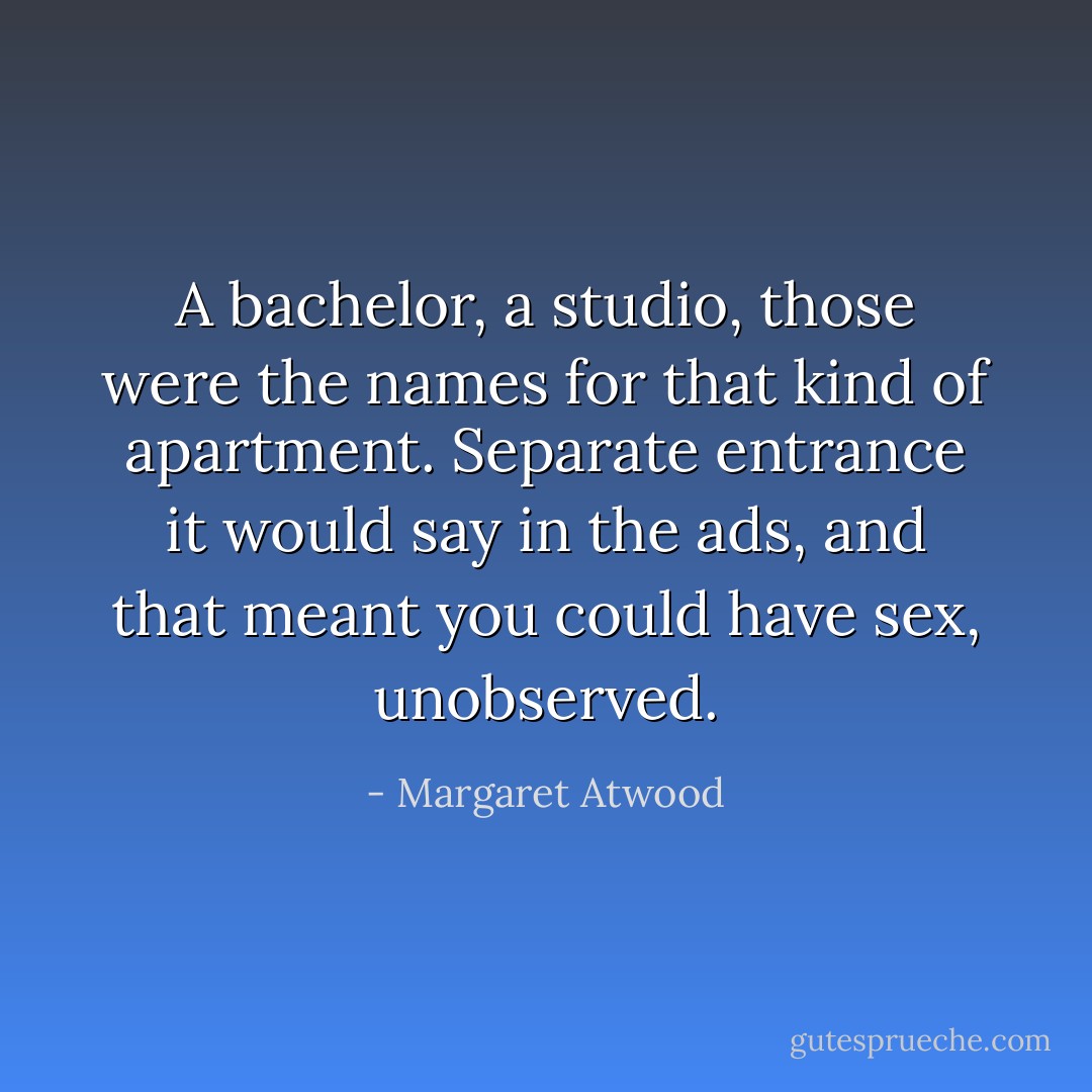 A bachelor, a studio, those were the names for that kind of apartment. Separate entrance it would say in the ads, and that meant you could have sex, unobserved. - Margaret Atwood