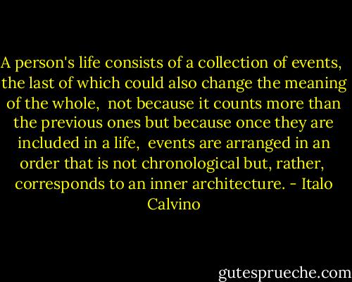 A person's life consists of a collection of events, <br />the last of which could also change the meaning of the whole, <br />not because it counts more than the previous ones<br />but because once they are included in a life, <br />events are arranged in an order that is not chronological but, rather, <br />corresponds to an inner architecture. - Italo Calvino
