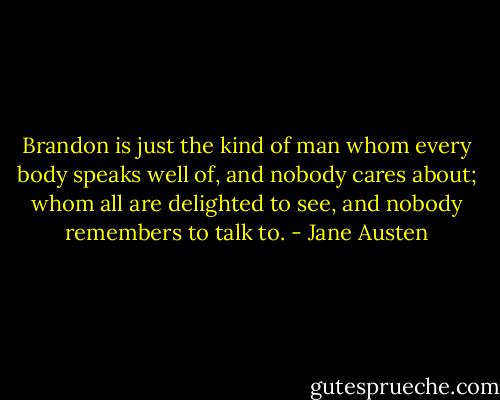 Brandon is just the kind of man whom every body speaks well of, and nobody cares about; whom all are delighted to see, and nobody remembers to talk to. - Jane Austen
