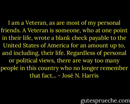 I am a Veteran, as are most of my personal friends. A Veteran is someone, who at one point in their life, wrote a blank check payable to the United States of America for an amount up to, and including, their life. Regardless of personal or political views, there are way too many people in this country who no longer remember that fact... - José N. Harris