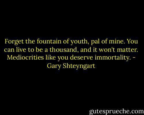 Forget the fountain of youth, pal of mine. You can live to be a thousand, and it won't matter. Mediocrities like you deserve immortality. - Gary Shteyngart